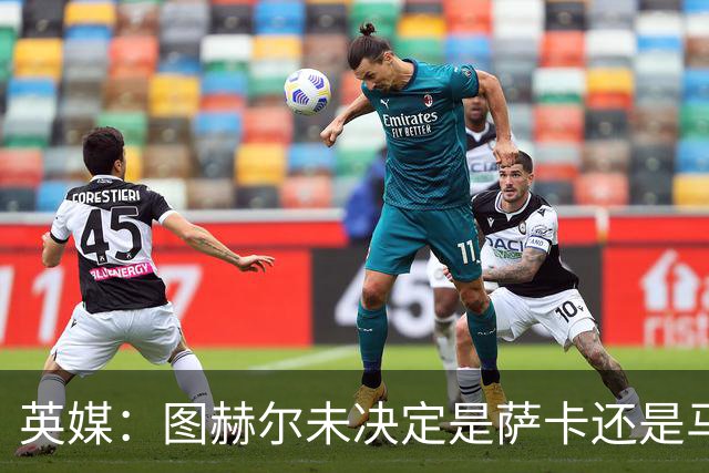 英媒：图赫尔未决定是萨卡还是马杜埃凯首发，中卫斯通斯搭孔萨